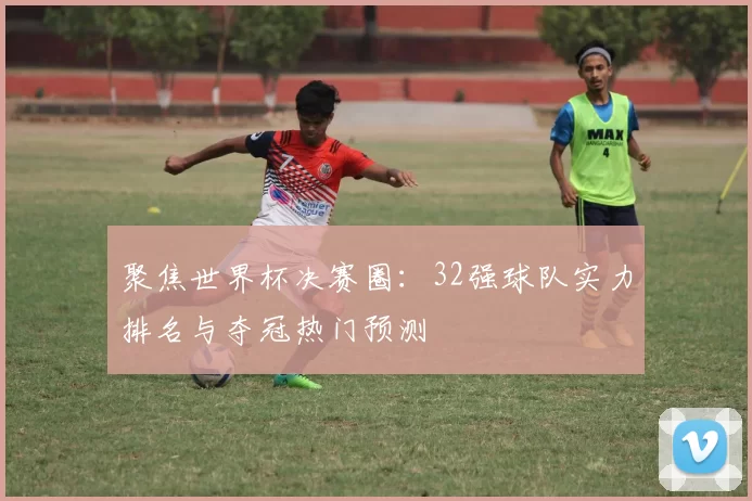 聚焦世界杯决赛圈:32强球队实力排名与夺冠热门预测