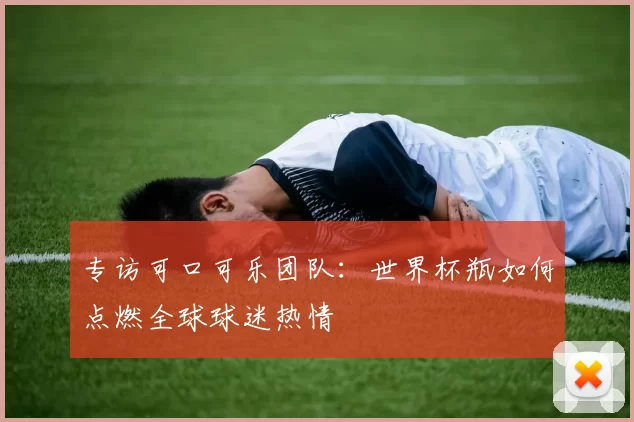 专访可口可乐团队:世界杯瓶如何点燃全球球迷热情
