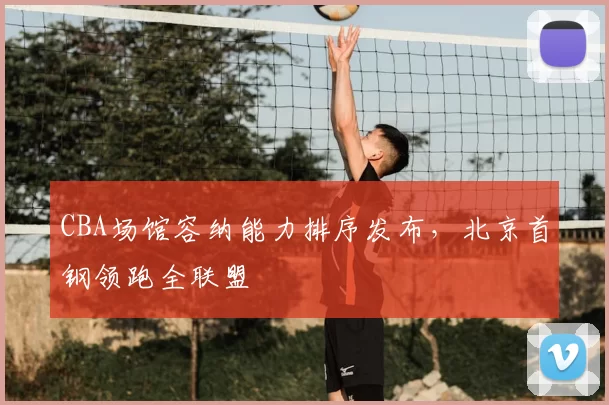 CBA场馆容纳能力排序发布，北京首钢领跑全联盟