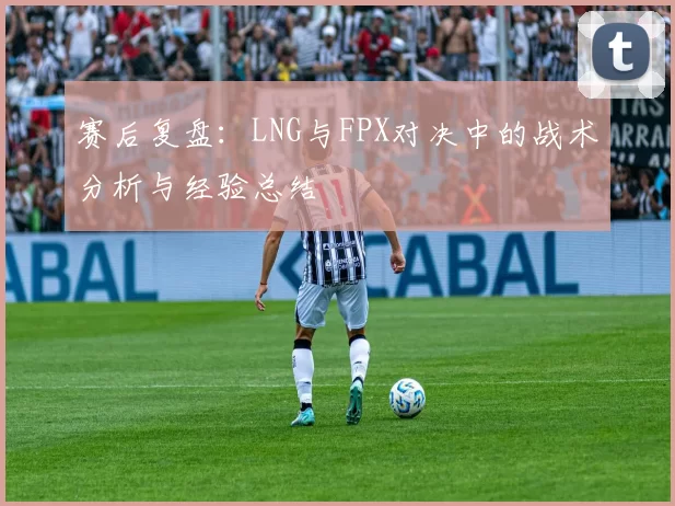 赛后复盘:LNG与FPX对决中的战术分析与经验总结
