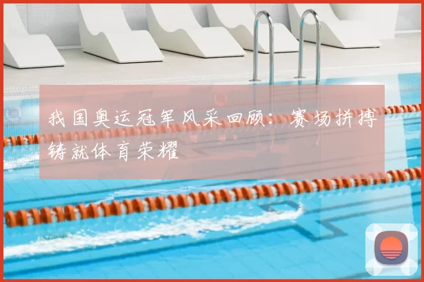 我国奥运冠军风采回顾:赛场拼搏铸就体育荣耀