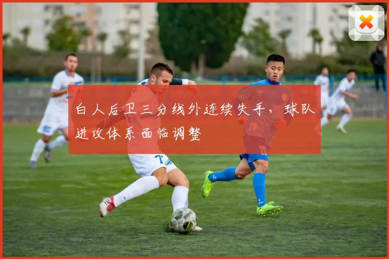白人后卫三分线外连续失手,球队进攻体系面临调整