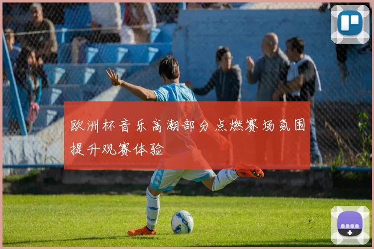 欧洲杯音乐高潮部分点燃赛场氛围提升观赛体验