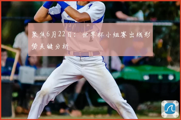 聚焦6月22日：世界杯小组赛出线形势关键分析