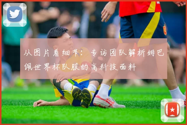 从图片看细节：专访团队解析姆巴佩世界杯队服的高科技面料