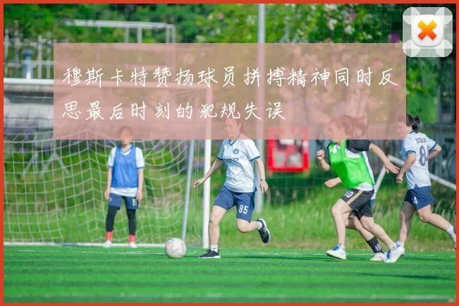 穆斯卡特赞扬球员拼搏精神同时反思最后时刻的犯规失误