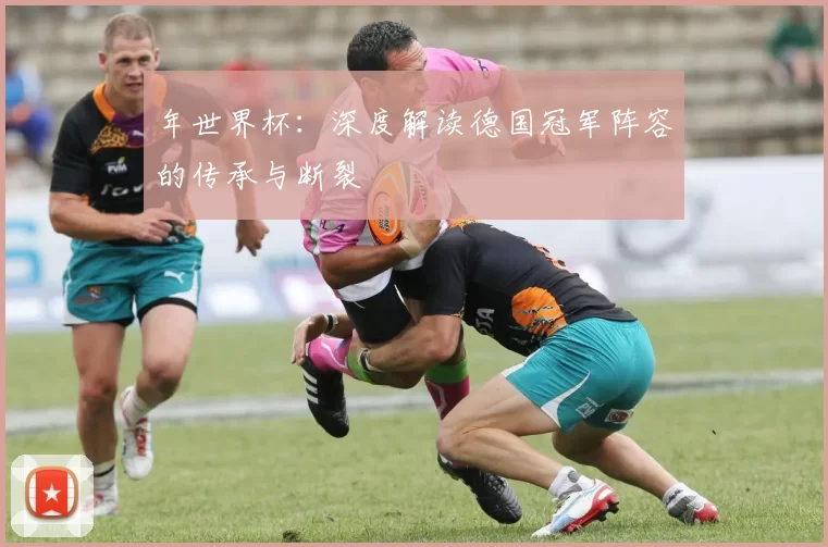 年世界杯：深度解读德国冠军阵容的传承与断裂