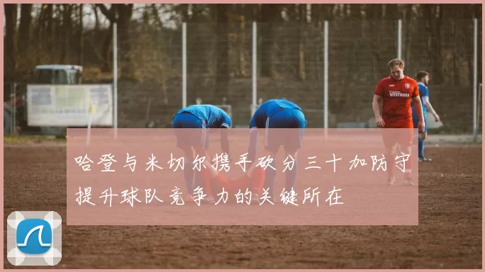哈登与米切尔携手砍分三十加防守提升球队竞争力的关键所在
