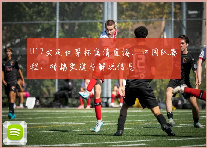 U17女足世界杯高清直播：中国队赛程、转播渠道与解说信息
