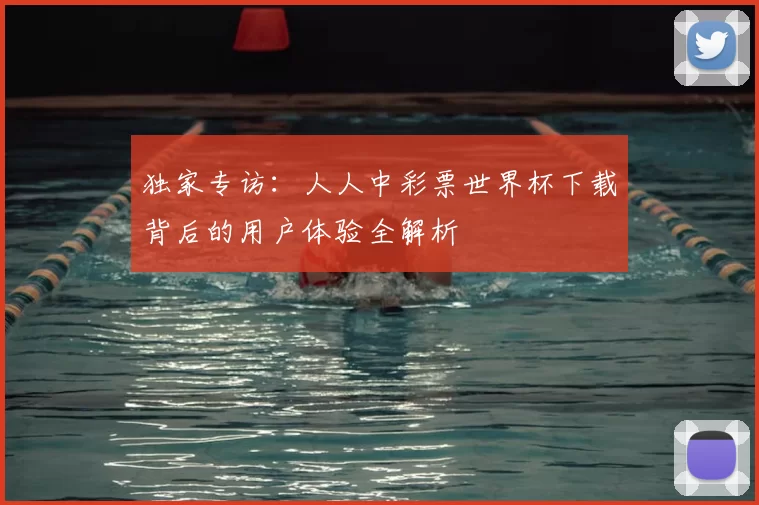 独家专访：人人中彩票世界杯下载背后的用户体验全解析
