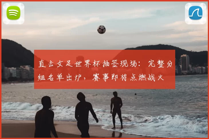 直击女足世界杯抽签现场：完整分组名单出炉，赛事即将点燃战火