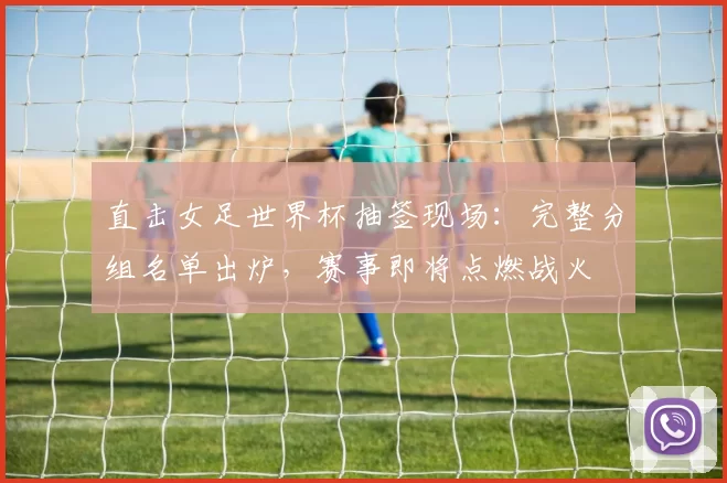 直击女足世界杯抽签现场：完整分组名单出炉，赛事即将点燃战火