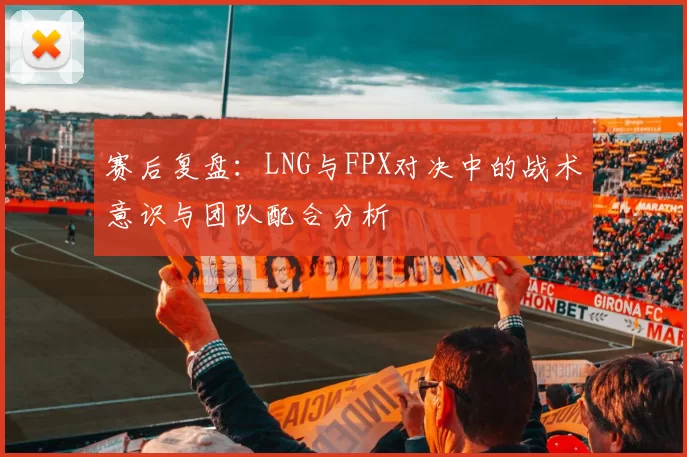 赛后复盘:LNG与FPX对决中的战术意识与团队配合分析
