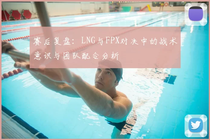 赛后复盘：LNG与FPX对决中的战术意识与团队配合分析