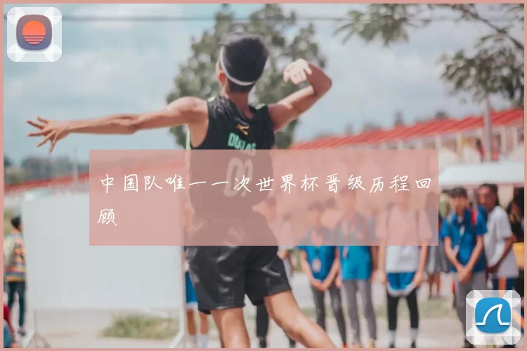 中国队唯一一次世界杯晋级历程回顾