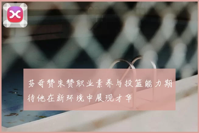 芬奇赞朱赞职业素养与投篮能力期待他在新环境中展现才华
