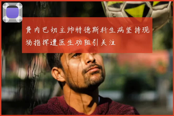 费内巴切主帅特德斯科生病坚持现场指挥遭医生劝阻引关注