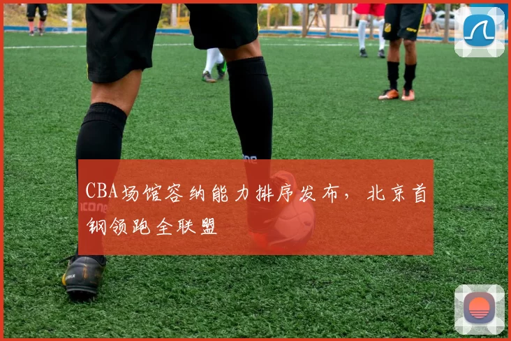 CBA场馆容纳能力排序发布，北京首钢领跑全联盟