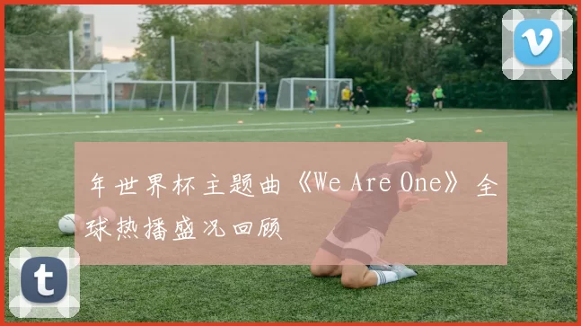 年世界杯主题曲《We Are One》全球热播盛况回顾