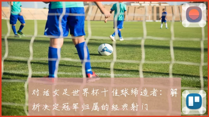对话女足世界杯十佳球缔造者：解析决定冠军归属的经典射门