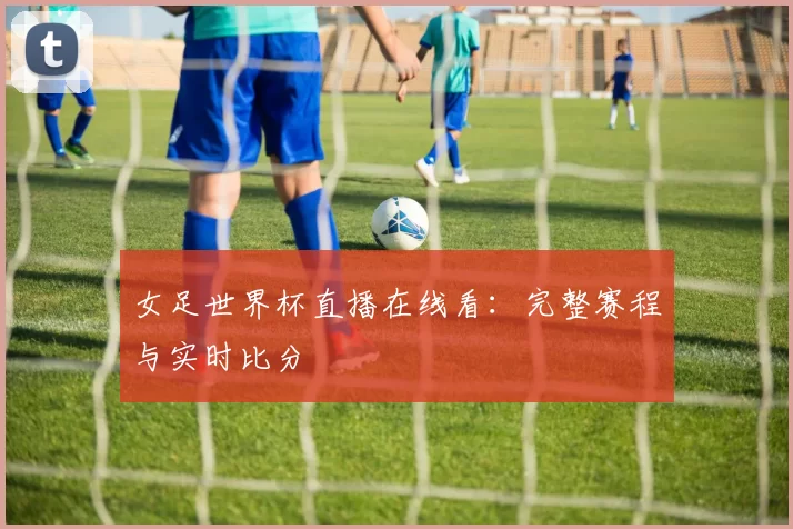 女足世界杯直播在线看：完整赛程与实时比分