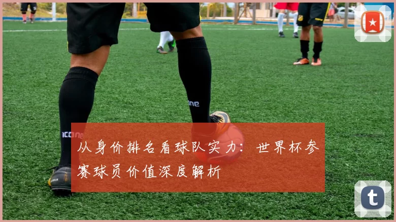从身价排名看球队实力：世界杯参赛球员价值深度解析