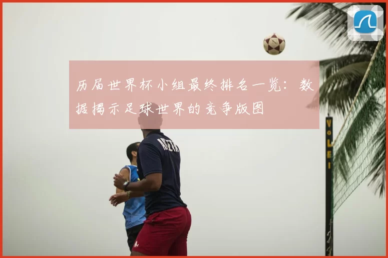 历届世界杯小组最终排名一览：数据揭示足球世界的竞争版图