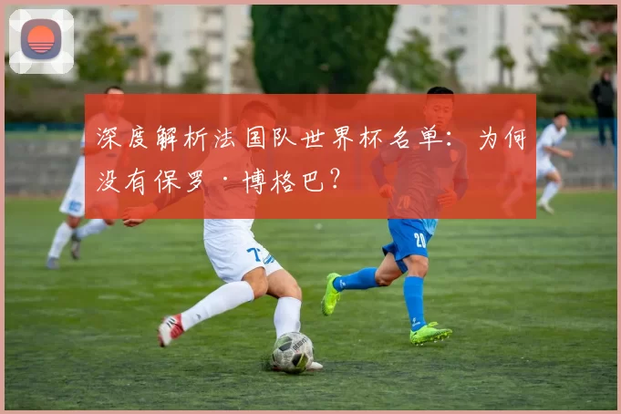 深度解析法国队世界杯名单：为何没有保罗·博格巴？