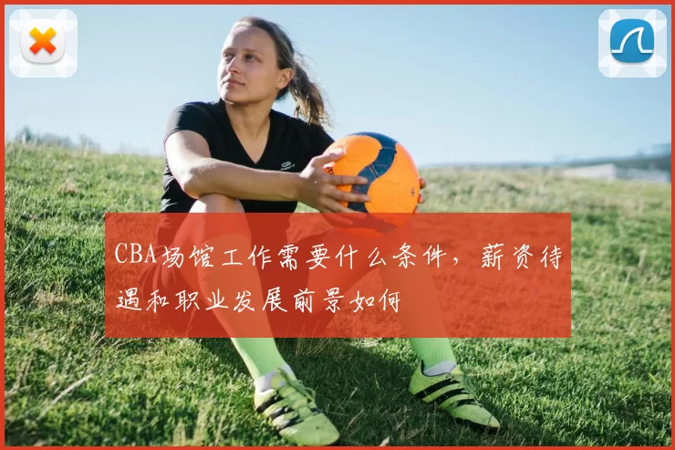 CBA场馆工作需要什么条件，薪资待遇和职业发展前景如何