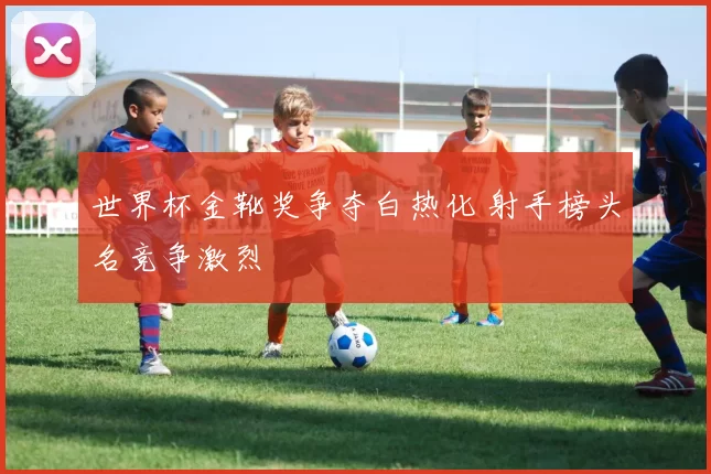 世界杯金靴奖争夺白热化 射手榜头名竞争激烈