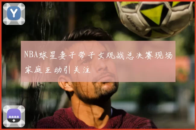 NBA球星妻子带子女观战总决赛现场家庭互动引关注