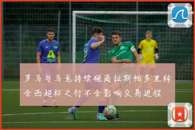 罗马与马竞持续磋商拉斯帕多里转会西超杯之行不会影响交易进程
