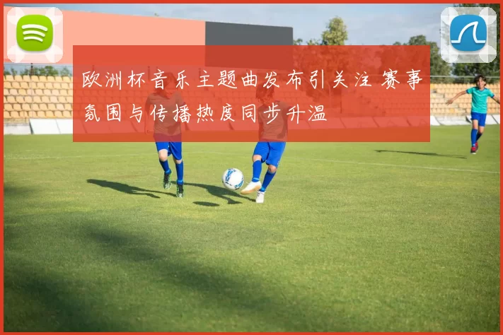 欧洲杯音乐主题曲发布引关注 赛事氛围与传播热度同步升温