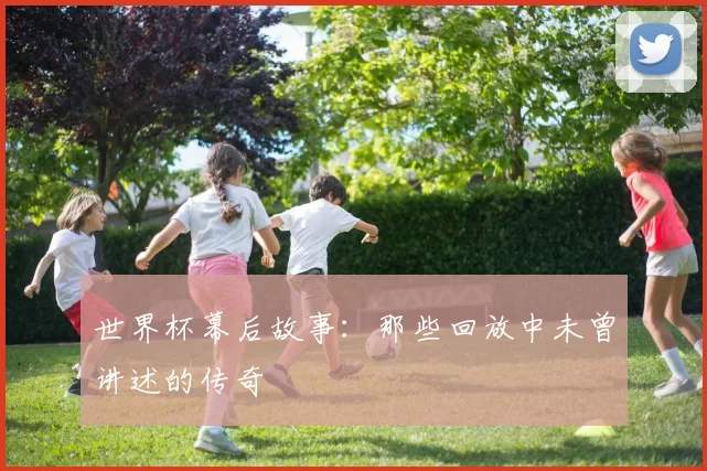 世界杯幕后故事：那些回放中未曾讲述的传奇