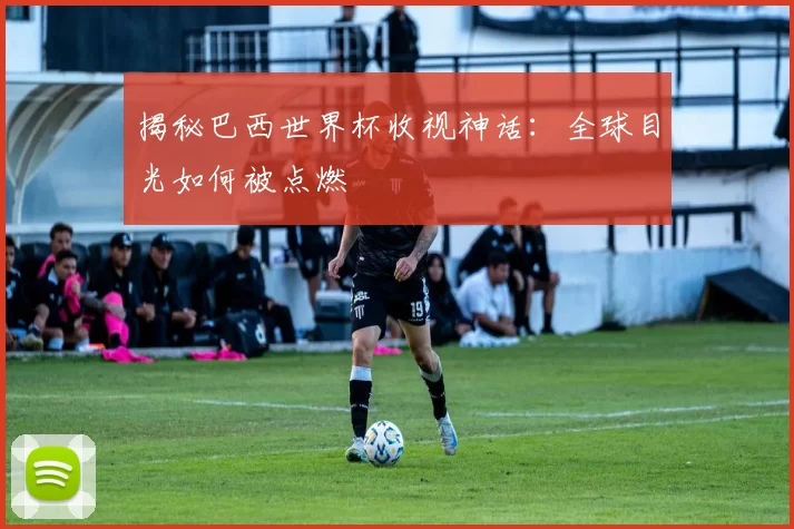 揭秘巴西世界杯收视神话：全球目光如何被点燃