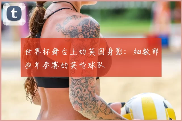 世界杯舞台上的英国身影：细数那些年参赛的英伦球队