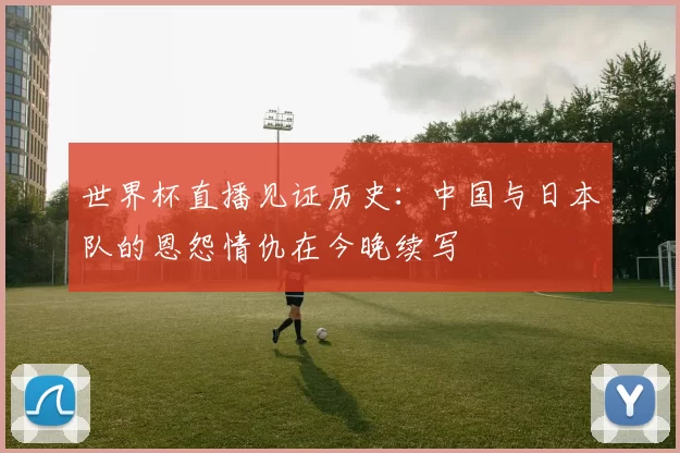世界杯直播见证历史:中国与日本队的恩怨情仇在今晚续写