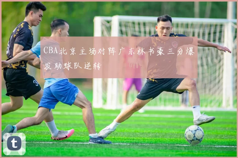 CBA北京主场对阵广东林书豪三分爆发助球队逆转