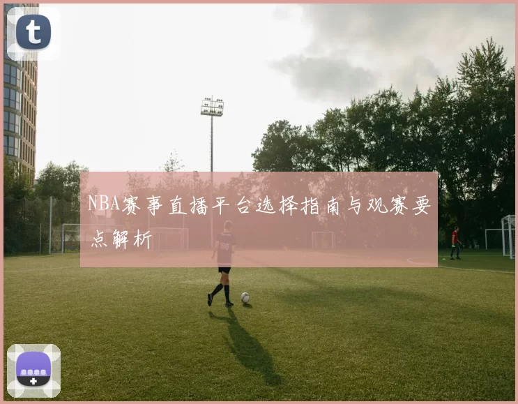NBA赛事直播平台选择指南与观赛要点解析