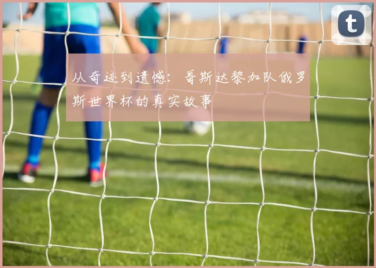 从奇迹到遗憾:哥斯达黎加队俄罗斯世界杯的真实故事