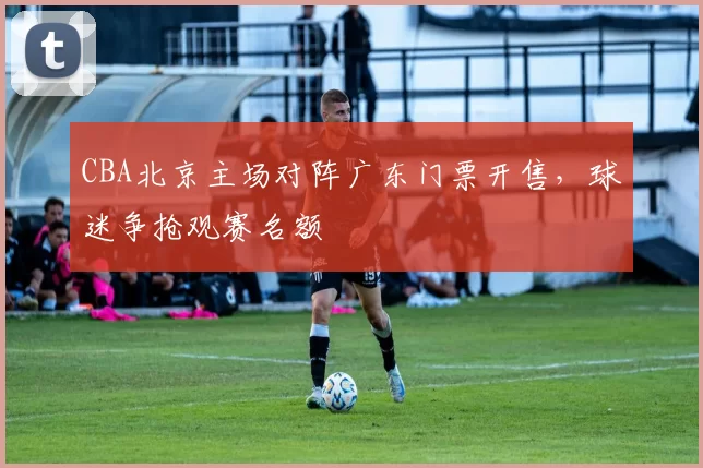 CBA北京主场对阵广东门票开售，球迷争抢观赛名额