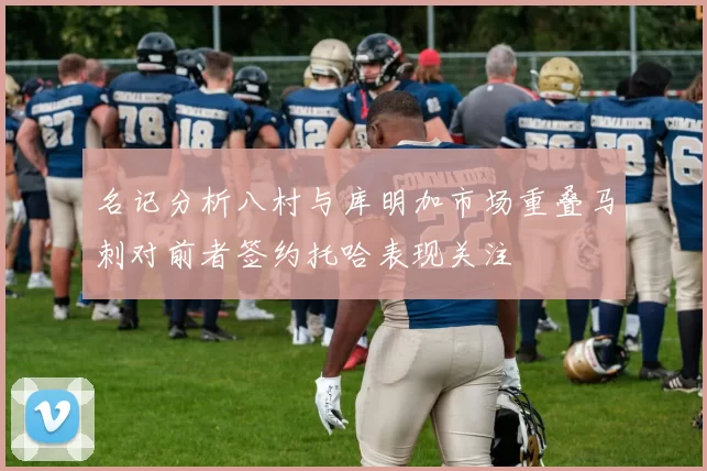 名记分析八村与库明加市场重叠马刺对前者签约托哈表现关注