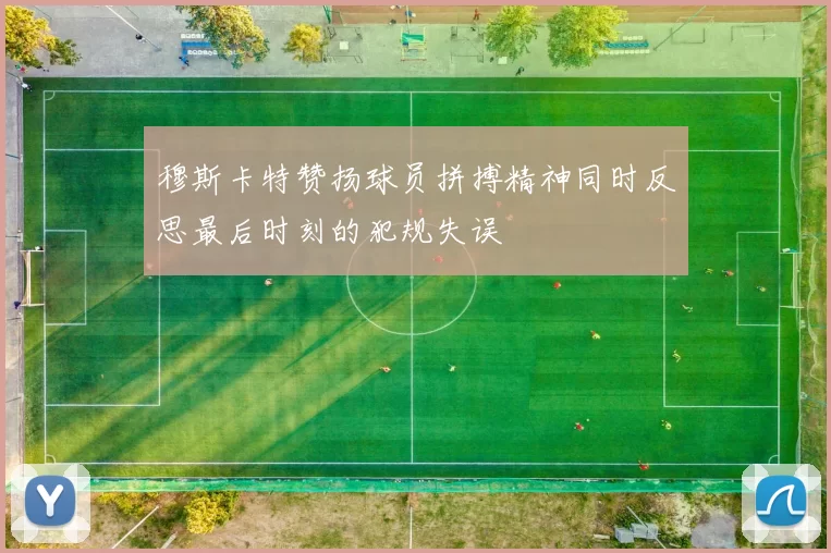 穆斯卡特赞扬球员拼搏精神同时反思最后时刻的犯规失误