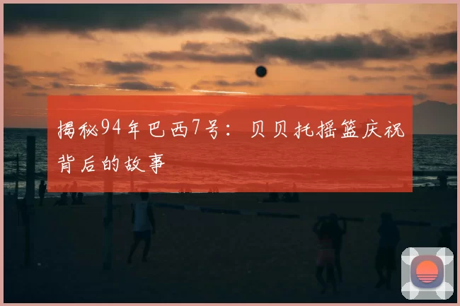 揭秘94年巴西7号:贝贝托摇篮庆祝背后的故事