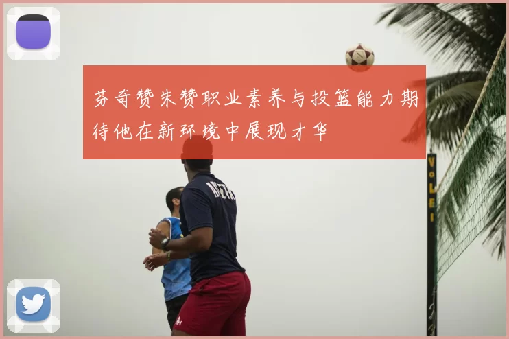 芬奇赞朱赞职业素养与投篮能力期待他在新环境中展现才华