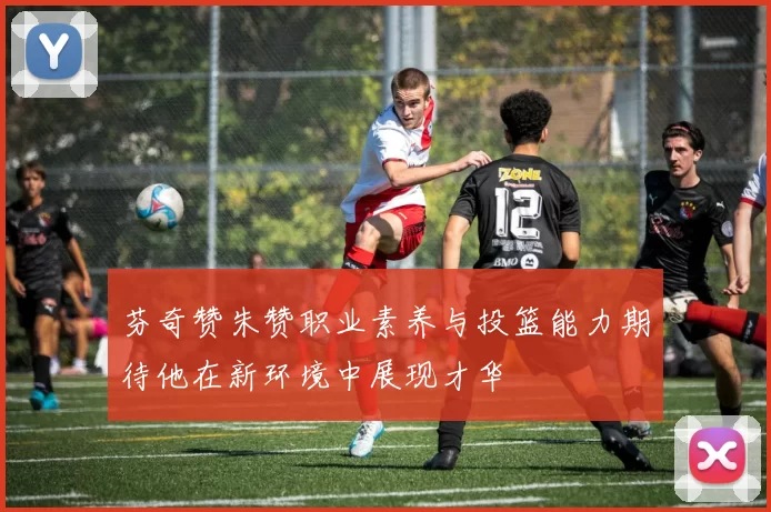 芬奇赞朱赞职业素养与投篮能力期待他在新环境中展现才华