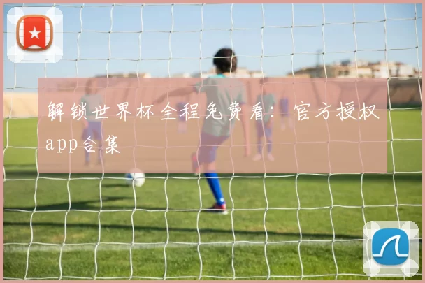 解锁世界杯全程免费看：官方授权app合集