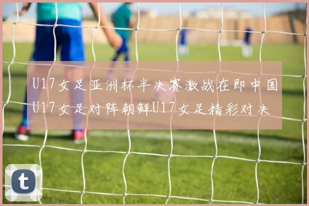 U17女足亚洲杯半决赛激战在即中国U17女足对阵朝鲜U17女足精彩对决即将开启
