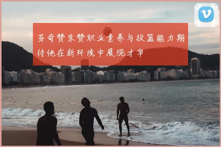 芬奇赞朱赞职业素养与投篮能力期待他在新环境中展现才华