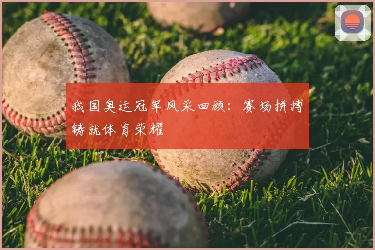 我国奥运冠军风采回顾:赛场拼搏铸就体育荣耀